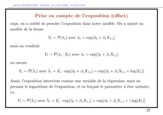 Arthur CHARPENTIER - ACT2040 - Actuariat IARD - Automne 2013
Prise en compte de l’exposition (oﬀset)
oups, on a oublié de prendre l’exposition dans notre modèle. On a ajusté un
modèle de la forme
Yi ∼ P(λi) avec λi = exp[β0 + β1X1,i]
mais on voudrait
Yi ∼ P(λi · Ei) avec λi = exp[β0 + β1X1,i]
ou encore
Yi ∼ P(˜λi) avec ˜λi = Ei · exp[β0 + β1X1,i] = exp[β0 + β1X1,i + log(Ei)]
Aussi, l’exposition intervient comme une variable de la régression, mais en
prenant le logarithme de l’exposition, et en forçant le paramètre à être unitaire,
i.e.
Yi ∼ P(˜λi) avec ˜λi = Ei · exp[β0 + β1X1,i] = exp[β0 + β1X1,i + 1 log(Ei)]
37
 