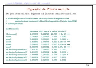 Arthur CHARPENTIER - ACT2040 - Actuariat IARD - Automne 2013
Régression de Poisson multiple
On peut (bien entendu) régresser sur plusieurs variables explicatives
> model1=regPoisson(nbre~zone+as.factor(puissance)+agevehicule+
+ ageconducteur+carburant+offset(log(exposition)),data=baseFREQ)
> summary(model1)
Coefficients:
Estimate Std. Error z value Pr(>|z|)
(Intercept) -2.546970 0.122723 -20.754 < 2e-16 ***
zoneB 0.011487 0.097559 0.118 0.9063
zoneC 0.196208 0.077090 2.545 0.0109 *
zoneD 0.403382 0.078788 5.120 3.06e-07 ***
zoneE 0.594872 0.079207 7.510 5.90e-14 ***
zoneF 0.684673 0.143612 4.768 1.87e-06 ***
as.factor(puissance)5 0.135072 0.081393 1.659 0.0970 .
as.factor(puissance)6 0.161305 0.079692 2.024 0.0430 *
as.factor(puissance)7 0.164168 0.079039 2.077 0.0378 *
as.factor(puissance)8 0.122254 0.110876 1.103 0.2702
as.factor(puissance)9 0.181978 0.123996 1.468 0.1422
39
 