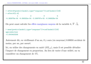 Arthur CHARPENTIER - ACT2040 - Actuariat IARD - Automne 2013
> effet19=predict(model1,type="response")*coef(model1)[19]
> effet19[1:4]
1 2 3 4
-5.265678e-04 -4.690555e-04 -3.569767e-05 -6.846838e-04
On peut aussi calculer les eﬀets marginaux moyens de la variable k, Y · βk
> mean(predict(model1,type="response"))*coef(model1)[19]
ageconducteur
-0.0003403208
Autrement dit, en vieillissant d’un an, il y aura (en moyenne) 0.00034 accident de
moins, par an, par assuré.
Ici, on utilise des changements en unité (∂Xi,k), mais il est possible détudier
l’impact de changement en proportion. Au lieu de varier d’une utilité, on va
considérer un changement de 1%.
42
 