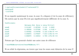 Arthur CHARPENTIER - ACT2040 - Actuariat IARD - Automne 2013
> exp(coefficients(model1)["carburantE"])
carburantE
0.8172749
Si on regarde maintenant la zone, la zone A a disparu (c’est la zone de référence).
On notera que la zone B n’est pas signiﬁcativement diﬀérente de la zone A.
Coefficients:
Estimate Std. Error z value Pr(>|z|)
zoneB 0.011487 0.097559 0.118 0.9063
zoneC 0.196208 0.077090 2.545 0.0109 *
zoneD 0.403382 0.078788 5.120 3.06e-07 ***
zoneE 0.594872 0.079207 7.510 5.90e-14 ***
zoneF 0.684673 0.143612 4.768 1.87e-06 ***
Notons que l’on pourrait choisir une autre zone de référence
> baseFREQ$zone=relevel(baseFREQ$zone,"C")
Si on refait la régression, on trouve que tous les zones sont disinctes de la zone C.
44
 
