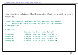 Arthur CHARPENTIER - ACT2040 - Actuariat IARD - Automne 2013
(pour des raisons techniques, il faut le nom existe déjà, i.e on ne peut pas créer la
classe AB).
> model1=regPoisson(nbre~zonesimple+as.factor(puissance)+agevehicule+
+ ageconducteur+carburant+offset(log(exposition)),data=baseFREQ)
> summary(model1)
Coefficients:
Estimate Std. Error z value Pr(>|z|)
(Intercept) -1.943339 0.111282 -17.463 < 2e-16 ***
zonesimpleD -0.201446 0.064289 -3.133 0.00173 **
zonesimpleC -0.408524 0.062658 -6.520 7.03e-11 ***
zonesimpleA -0.599785 0.066128 -9.070 < 2e-16 ***
49
 