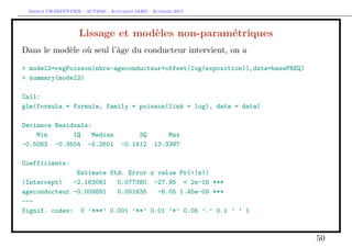 Arthur CHARPENTIER - ACT2040 - Actuariat IARD - Automne 2013
Lissage et modèles non-paramétriques
Dans le modèle où seul l’âge du conducteur intervient, on a
> model2=regPoisson(nbre~ageconducteur+offset(log(exposition)),data=baseFREQ)
> summary(model2)
Call:
glm(formula = formula, family = poisson(link = log), data = data)
Deviance Residuals:
Min 1Q Median 3Q Max
-0.5063 -0.3504 -0.2601 -0.1412 13.3387
Coefficients:
Estimate Std. Error z value Pr(>|z|)
(Intercept) -2.163061 0.077380 -27.95 < 2e-16 ***
ageconducteur -0.009891 0.001635 -6.05 1.45e-09 ***
---
Signif. codes: 0 ’***’ 0.001 ’**’ 0.01 ’*’ 0.05 ’.’ 0.1 ’ ’ 1
50
 
