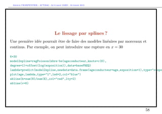 Arthur CHARPENTIER - ACT2040 - Actuariat IARD - Automne 2013
Le lissage par splines ?
Une première idée pourrait ètre de faire des modèles linéaires par morceaux et
continus. Par exemple, on peut introduire une rupture en x = 30
K=30
model2spline=regPoisson(nbre~bs(ageconducteur,knots=c(K),
degree=1)+offset(log(exposition)),data=baseFREQ)
lambda=predict(model2spline,newdata=data.frame(ageconducteur=age,exposition=1),type="respo
plot(age,lambda,type="l",lwd=2,col="blue")
abline(h=sum(N)/sum(E),col="red",lty=2)
abline(v=K)
58
 