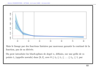 Arthur CHARPENTIER - ACT2040 - Actuariat IARD - Automne 2013
Mais le lissage par des fonctions linéaires par morceaux garantie la continué de la
fonction, pas de sa dérivée.
On peut introduire les blueb-splines de degré n, déﬁnies, sur une grille de m
points ti (appelés noeuds) dans [0, 1], avec 0 ≤ t0 ≤ t1 ≤ . . . ≤ tm ≤ 1, par
60
 