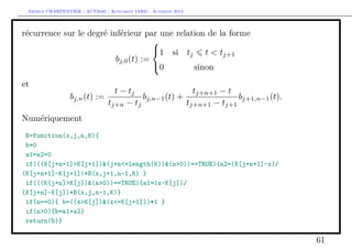 Arthur CHARPENTIER - ACT2040 - Actuariat IARD - Automne 2013
récurrence sur le degré inférieur par une relation de la forme
bj,0(t) :=



1 si tj t < tj+1
0 sinon
et
bj,n(t) :=
t − tj
tj+n − tj
bj,n−1(t) +
tj+n+1 − t
tj+n+1 − tj+1
bj+1,n−1(t).
Numériquement
B=function(x,j,n,K){
b=0
a1=a2=0
if(((K[j+n+1]>K[j+1])&(j+n<=length(K))&(n>0))==TRUE){a2=(K[j+n+1]-x)/
(K[j+n+1]-K[j+1])*B(x,j+1,n-1,K) }
if(((K[j+n]>K[j])&(n>0))==TRUE){a1=(x-K[j])/
(K[j+n]-K[j])*B(x,j,n-1,K)}
if(n==0){ b=((x>K[j])&(x<=K[j+1]))*1 }
if(n>0){b=a1+a2}
return(b)}
61
 