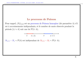 Arthur CHARPENTIER - ACT2040 - Actuariat IARD - Automne 2013
Le processus de Poisson
Pour rappel, (Nt)t≥0 est un processus de Poisson homogène (de paramètre λ) s’il
est à accroissements indépendants, et le nombre de sauts observés pendant la
période [t, t + h] suit une loi P(λ · h).
Ns+1 − Ns ∼ P(λ) est indépendant de Nt+h − Nt ∼ P(λ · h).
8
 