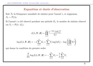 Arthur CHARPENTIER - ACT2040 - Actuariat IARD - Automne 2013
Exposition et durée d’observation
Soit Ni la frénquence annulisée de sinistre pour l’assuré i, et supposons
Ni ∼ P(λ).
Si l’assuré i a été observé pendant une période Ei, le nombre de sinistre observé
est Yi ∼ P(λ · Ei).
L(λ, Y , E) =
n
i=1
e−λEi
[λEi]Y
i
Yi!
log L(λ, Y , E) = −λ
n
i=1
Ei +
n
i=1
Yi log[λEi] − log
n
i=1
Yi!
qui donne la condition du premier ordre
∂
∂λ
log L(λ, Y , E) = −
n
i=1
Ei +
1
λ
n
i=1
Yi
9
 