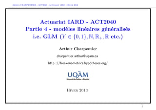 Arthur CHARPENTIER - ACT2040 - Actuariat IARD - Hiver 2013




                Actuariat IARD - ACT2040
           Partie 4 - modèles linéaires généralisés
             i.e. GLM (Y ∈ {0, 1}, N, R+ , R etc.)

                                         Arthur Charpentier
                                       charpentier.arthur@uqam.ca

                               http ://freakonometrics.hypotheses.org/




                                                Hiver 2013



                                                                         1
 
