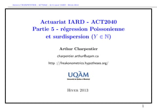 Arthur CHARPENTIER - ACT2040 - Actuariat IARD - Hiver 2013




                   Actuariat IARD - ACT2040
                 Partie 5 - régression Poissonienne
                      et surdispersion (Y ∈ N)

                                         Arthur Charpentier
                                       charpentier.arthur@uqam.ca

                               http ://freakonometrics.hypotheses.org/




                                                Hiver 2013



                                                                         1
 