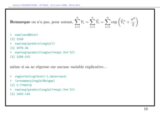 Arthur CHARPENTIER - ACT2040 - Actuariat IARD - Hiver 2013




                                                       n      n   n
                                                                 σ2
Remarque on n’a pas, pour autant,     Yi =     Yi =     exp Yi +
                                  i=1      i=1      i=1
                                                                 2

> sum(cars$dist)
[1] 2149
> sum(exp(predict(regln)))
[1] 2078.34
> sum(exp(predict(regln))*exp(.5*s^2))
[1] 2296.015


même si on ne régresse sur aucune variable explicative...

> regln=lm(log(dist)~1,data=cars)
> (s=summary(regln)$sigma)
[1] 0.7764719
> sum(exp(predict(regln))*exp(.5*s^2))
[1] 2320.144



                                                                      10
 