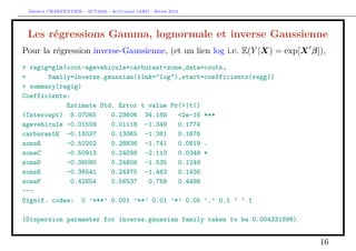Arthur CHARPENTIER - ACT2040 - Actuariat IARD - Hiver 2013




 Les régressions Gamma, lognormale et inverse Gaussienne
Pour la régression inverse-Gaussienne, (et un lien log i.e. E(Y |X) = exp[X β]),
> regig=glm(cout~agevehicule+carburant+zone,data=couts,
+      family=inverse.gaussian(link="log"),start=coefficients(regg))
> summary(regig)
Coefficients:
            Estimate Std. Error t value Pr(>|t|)
(Intercept) 8.07065     0.23606 34.188    <2e-16 ***
agevehicule -0.01509    0.01118 -1.349    0.1774
carburantE -0.18037     0.13065 -1.381    0.1676
zoneB       -0.50202    0.28836 -1.741    0.0819 .
zoneC       -0.50913    0.24098 -2.113    0.0348 *
zoneD       -0.38080    0.24806 -1.535    0.1249
zoneE       -0.36541    0.24975 -1.463    0.1436
zoneF         0.42854   0.56537   0.758   0.4486
---
Signif. codes: 0 ’***’ 0.001 ’**’ 0.01 ’*’ 0.05 ’.’ 0.1 ’ ’ 1

(Dispersion parameter for inverse.gaussian family taken to be 0.004331898)


                                                                              16
 