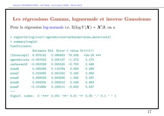 Arthur CHARPENTIER - ACT2040 - Actuariat IARD - Hiver 2013




 Les régressions Gamma, lognormale et inverse Gaussienne
Pour la régression log-normale i.e. E(log Y |X) = X β, on a

> regln=lm(log(cout)~agevehicule+carburant+zone,data=couts)
> summary(regln)
Coefficients:
              Estimate Std. Error t value Pr(>|t|)
(Intercept) 6.876142     0.086483 79.508    <2e-16 ***
agevehicule -0.007032    0.005127 -1.372     0.170
carburantE -0.042338     0.055520 -0.763     0.446
zoneB         0.080288   0.115784   0.693    0.488
zoneC         0.015060   0.091250   0.165    0.869
zoneD         0.099338   0.093295   1.065    0.287
zoneE         0.004305   0.093512   0.046    0.963
zoneF       -0.101866    0.169111 -0.602     0.547
---
Signif. codes: 0 ’***’ 0.001 ’**’ 0.01 ’*’ 0.05 ’.’ 0.1 ’ ’ 1




                                                                17
 