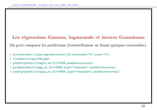 Arthur CHARPENTIER - ACT2040 - Actuariat IARD - Hiver 2013




    Les régressions Gamma, lognormale et inverse Gaussienne
On peut comparer les prédictions (éventuellement en ﬁxant quelques covariables),

>   nouveau=data.frame(agevehicule=0:20,carburant="E",zone="C")
>   s=summary(regln)$sigma
>   predln=predict(regln,se.fit=TRUE,newdata=nouveau)
>   predg=predict(regg,se.fit=TRUE,type="response",newdata=nouveau)
>   predig=predict(regig,se.fit=TRUE,type="response",newdata=nouveau)




                                                                            18
 