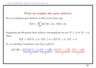 Arthur CHARPENTIER - ACT2040 - Actuariat IARD - Hiver 2013




                         Prise en compte des gros sinistres
On a ici quelques gros sinistres. L’idée est de noter que

                                E(Y ) =           E(Y |Θ = θi ) · P(Θ = θi )
                                              i


Supposons que Θ prenne deux valeurs, correspondant au cas {Y ≤ s} et {Y > s}.
Alors
           E(Y ) = E(Y |Y ≤ s) · P(Y ≤ s) + E(Y |Y > s) · P(Y > s)

ou, en calculant l’espérance sous PX et plus P,

      E(Y |X) = E(Y |X, Y ≤ s) ·P(Y ≤ s|X) + E(Y |Y > s, X) · P(Y > s|X)
                                 A                    B                C       B




                                                                                   22
 