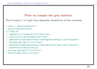 Arthur CHARPENTIER - ACT2040 - Actuariat IARD - Hiver 2013




                         Prise en compte des gros sinistres
Pour le terme C, il s’agit d’une régression standard sur la base restreinte,

> indice = which(couts$cout>s)
> mean(couts$cout[indice])
[1] 34471.59
> regB=glm(cout~bs(agevehicule),data=couts,
+ subset=indice,family=Gamma(link="log"))
> ypB=predict(regB,newdata=data.frame(agevehicule=age),type="response")
> plot(age,ypB,type="b",col="blue")
> ypB=predict(regB,newdata=data.frame(agevehicule=age),type="response")
> ypB2=mean(couts$cout[indice])
> plot(age,ypB,type="b",col="blue")
> abline(h=ypB2,lty=2,col="blue")




                                                                               28
 