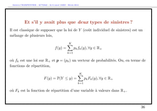 Arthur CHARPENTIER - ACT2040 - Actuariat IARD - Hiver 2013




           Et s’il y avait plus que deux types de sinistres ?
Il est classique de supposer que la loi de Y (coût individuel de sinistres) est un
mélange de plusieurs lois,
                                                  K
                                      f (y) =          pk fk (y), ∀y ∈ R+
                                                 k=1

où fk est une loi sur R+ et p = (pk ) un vecteur de probabilités. Ou, en terme de
fonctions de répartition,
                                                              K
                            F (y) = P(Y ≤ y) =                    pk Fk (y), ∀y ∈ R+
                                                          k=1

où Fk est la fonction de répartition d’une variable à valeurs dans R+ .



                                                                                       36
 