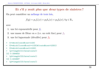 Arthur CHARPENTIER - ACT2040 - Actuariat IARD - Hiver 2013




           Et s’il y avait plus que deux types de sinistres ?
On peut considérer un mélange de trois lois,

                         f (y) = p1 f1 (x) + p2 δκ (x) + p3 f3 (x), ∀y ∈ R+

avec
 1. une loi exponentielle pour f1
 2. une masse de Dirac en κ (i.e. un coût ﬁxe) pour f2
 3. une loi lognormale (décallée) pour f3

> I1=which(couts$cout<1120)
> I2=which((couts$cout>=1120)&(couts$cout<1220))
> I3=which(couts$cout>=1220)
> (p1=length(I1)/nrow(couts))
[1] 0.3284823
> (p2=length(I2)/nrow(couts))
[1] 0.4152807
> (p3=length(I3)/nrow(couts))

                                                                              38
 