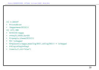 Arthur CHARPENTIER - ACT2040 - Actuariat IARD - Hiver 2013




[1] 0.256237
> X=couts$cout
> (kappa=mean(X[I2]))
[1] 1171.998
> X0=X[I3]-kappa
> u=seq(0,10000,by=20)
> F1=pexp(u,1/mean(X[I1]))
> F2= (u>kappa)
> F3=plnorm(u-kappa,mean(log(X0)),sd(log(X0))) * (u>kappa)
> F=F1*p1+F2*p2+F3*p3
> lines(u,F,col="blue")




                                                              39
 