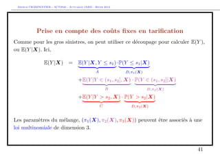Arthur CHARPENTIER - ACT2040 - Actuariat IARD - Hiver 2013




            Prise en compte des coûts ﬁxes en tariﬁcation
Comme pour les gros sinistres, on peut utiliser ce découpage pour calculer E(Y ),
ou E(Y |X). Ici,

                 E(Y |X) =             E(Y |X, Y ≤ s1 ) ·P(Y ≤ s1 |X)
                                                 A            D,π1 (X)

                                       +E(Y |Y ∈ (s1 , s2 ], X) · P(Y ∈ (s1 , s2 ]|X)
                                                         B               D,π2 (X)

                                       +E(Y |Y > s2 , X) · P(Y > s2 |X)
                                                     C          D,π3 (X)


Les paramètres du mélange, (π1 (X), π2 (X), π3 (X)) peuvent être associés à une
loi multinomiale de dimension 3.



                                                                                        41
 