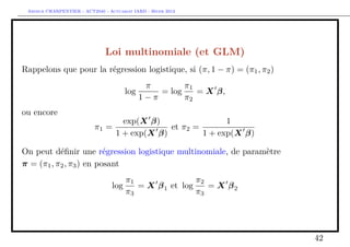 Arthur CHARPENTIER - ACT2040 - Actuariat IARD - Hiver 2013




                               Loi multinomiale (et GLM)
Rappelons que pour la régression logistique, si (π, 1 − π) = (π1 , π2 )
                                              π        π1
                                       log       = log    = X β,
                                             1−π       π2
ou encore
                                     exp(X β)                 1
                           π1 =                 et π2 =
                                   1 + exp(X β)         1 + exp(X β)

On peut déﬁnir une régression logistique multinomiale, de paramètre
π = (π1 , π2 , π3 ) en posant
                                      π1                π2
                                  log    = X β 1 et log    = X β2
                                      π3                π3




                                                                          42
 