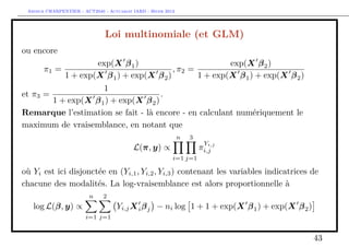 Arthur CHARPENTIER - ACT2040 - Actuariat IARD - Hiver 2013




                               Loi multinomiale (et GLM)
ou encore
                    exp(X β 1 )                          exp(X β 2 )
       π1 =                               , π2 =
            1 + exp(X β 1 ) + exp(X β 2 )        1 + exp(X β 1 ) + exp(X β 2 )
                     1
et π3 =                               .
        1 + exp(X β 1 ) + exp(X β 2 )
Remarque l’estimation se fait - là encore - en calculant numériquement le
maximum de vraisemblance, en notant que
                                                              n   3
                                                                       Y i,j
                                          L(π, y) ∝                   πi,j
                                                          i=1 j=1

où Yi est ici disjonctée en (Yi,1 , Yi,2 , Yi,3 ) contenant les variables indicatrices de
chacune des modalités. La log-vraisemblance est alors proportionnelle à
                         n    2
   log L(β, y) ∝                    Yi,j X i β j − ni log 1 + 1 + exp(X β 1 ) + exp(X β 2 )
                       i=1 j=1


                                                                                              43
 