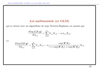 Arthur CHARPENTIER - ACT2040 - Actuariat IARD - Hiver 2013




                                Loi multinomiale (et GLM)
qui se résout avec un algorithme de type Newton-Raphson, en notant que
                                                       n
                              ∂ log L(β, y)
                                            =               Yi,j Xi,k − ni πi,j Xi,k
                                  ∂βk,j               i=1

i.e.
                                    n
           ∂ log L(β, y)                                      exp(X β j )
                         =             Yi,j Xi,k − ni                               Xi,k
               ∂βk,j               i=1
                                                      1 + exp(X β 1 ) + exp(X β 2 )




                                                                                           44
 
