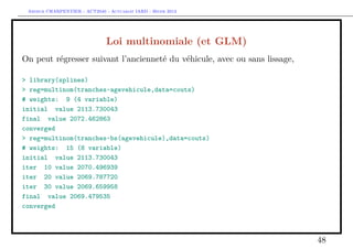 Arthur CHARPENTIER - ACT2040 - Actuariat IARD - Hiver 2013




                               Loi multinomiale (et GLM)
On peut régresser suivant l’ancienneté du véhicule, avec ou sans lissage,

> library(splines)
> reg=multinom(tranches~agevehicule,data=couts)
# weights: 9 (4 variable)
initial value 2113.730043
final value 2072.462863
converged
> reg=multinom(tranches~bs(agevehicule),data=couts)
# weights: 15 (8 variable)
initial value 2113.730043
iter 10 value 2070.496939
iter 20 value 2069.787720
iter 30 value 2069.659958
final value 2069.479535
converged



                                                                            48
 