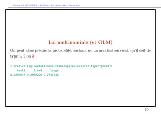 Arthur CHARPENTIER - ACT2040 - Actuariat IARD - Hiver 2013




                               Loi multinomiale (et GLM)
On peut alors prédire la probabilité, sachant qu’un accident survient, qu’il soit de
type 1, 2 ou 3

> predict(reg,newdata=data.frame(agevehicule=5),type="probs")
    small     fixed     large
0.3388947 0.3869228 0.2741825




                                                                                49
 