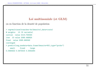 Arthur CHARPENTIER - ACT2040 - Actuariat IARD - Hiver 2013




                               Loi multinomiale (et GLM)
ou en fonction de la densité de population

> reg=multinom(tranches~bs(densite),data=couts)
# weights: 15 (8 variable)
initial value 2113.730043
iter 10 value 2068.469825
final value 2068.466349
converged
> predict(reg,newdata=data.frame(densite=90),type="probs")
    small     fixed     large
0.3484422 0.3473315 0.3042263




                                                              51
 