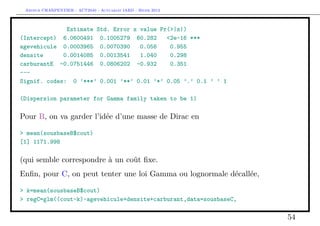 Arthur CHARPENTIER - ACT2040 - Actuariat IARD - Hiver 2013



              Estimate Std. Error z value Pr(>|z|)
(Intercept) 6.0600491 0.1005279 60.282      <2e-16 ***
agevehicule 0.0003965 0.0070390     0.056    0.955
densite      0.0014085 0.0013541    1.040    0.298
carburantE -0.0751446 0.0806202 -0.932       0.351
---
Signif. codes: 0 ’***’ 0.001 ’**’ 0.01 ’*’ 0.05 ’.’ 0.1 ’ ’ 1

(Dispersion parameter for Gamma family taken to be 1)

Pour B, on va garder l’idée d’une masse de Dirac en

> mean(sousbaseB$cout)
[1] 1171.998

(qui semble correspondre à un coût ﬁxe.
Enﬁn, pour C, on peut tenter une loi Gamma ou lognormale décallée,

> k=mean(sousbaseB$cout)
> regC=glm((cout-k)~agevehicule+densite+carburant,data=sousbaseC,

                                                                     54
 