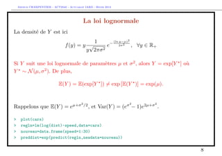 Arthur CHARPENTIER - ACT2040 - Actuariat IARD - Hiver 2013




                                            La loi lognormale
La densité de Y est ici
                                                   1         −
                                                                 (ln y−µ)2
                                 f (y) = y √      e                  2σ 2    , ∀y ∈ R+
                                          y 2πσ 2



Si Y suit une loi lognormale de paramètres µ et σ 2 , alors Y = exp[Y ] où
Y ∼ N (µ, σ 2 ). De plus,

                             E(Y ) = E(exp[Y ]) = exp [E(Y )] = exp(µ).


                                      µ+σ 2 /2                          σ2       2µ+σ 2
Rappelons que E(Y ) = e                          , et Var(Y ) = (e − 1)e                  .

>    plot(cars)
>    regln=lm(log(dist)~speed,data=cars)
>    nouveau=data.frame(speed=1:30)
>    preddist=exp(predict(regln,newdata=nouveau))

                                                                                              8
 