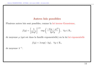 Arthur CHARPENTIER - ACT2040 - Actuariat IARD - Automne 2013

Autres lois possibles
Plusieurs autres lois sont possibles, comme la loi inverse Gaussienne,
λ
f (y) =
2πy 3

1/2

exp

−λ(y − µ)2
2µ2 y

, ∀y ∈ R+

de moyenne µ (qui est dans la famille exponentielle) ou la loi loi exponentielle
f (y) = λ exp(−λy), ∀y ∈ R+
de moyenne λ−1 .

14

 