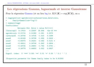Arthur CHARPENTIER - ACT2040 - Actuariat IARD - Automne 2013

Les régressions Gamma, lognormale et inverse Gaussienne
Pour la régression Gamma (et un lien log i.e. E(Y |X) = exp[X β]), on a
> regg=glm(cout~agevehicule+carburant+zone,data=couts,
+
family=Gamma(link="log"))
> summary(regg)
Coefficients:
Estimate Std. Error t value Pr(>|t|)
(Intercept) 8.17615
0.22937 35.646
<2e-16 ***
agevehicule -0.01715
0.01360 -1.261
0.2073
carburantE -0.20756
0.14725 -1.410
0.1588
zoneB
-0.60169
0.30708 -1.959
0.0502 .
zoneC
-0.60072
0.24201 -2.482
0.0131 *
zoneD
-0.45611
0.24744 -1.843
0.0654 .
zoneE
-0.43725
0.24801 -1.763
0.0781 .
zoneF
0.24778
0.44852
0.552
0.5807
--Signif. codes: 0 ’***’ 0.001 ’**’ 0.01 ’*’ 0.05 ’.’ 0.1 ’ ’ 1
(Dispersion parameter for Gamma family taken to be 9.91334)

15

 