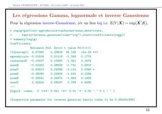 Arthur CHARPENTIER - ACT2040 - Actuariat IARD - Automne 2013

Les régressions Gamma, lognormale et inverse Gaussienne
Pour la régression inverse-Gaussienne, (et un lien log i.e. E(Y |X) = exp[X β]),
> regig=glm(cout~agevehicule+carburant+zone,data=couts,
+
family=inverse.gaussian(link="log"),start=coefficients(regg))
> summary(regig)
Coefficients:
Estimate Std. Error t value Pr(>|t|)
(Intercept) 8.07065
0.23606 34.188
<2e-16 ***
agevehicule -0.01509
0.01118 -1.349
0.1774
carburantE -0.18037
0.13065 -1.381
0.1676
zoneB
-0.50202
0.28836 -1.741
0.0819 .
zoneC
-0.50913
0.24098 -2.113
0.0348 *
zoneD
-0.38080
0.24806 -1.535
0.1249
zoneE
-0.36541
0.24975 -1.463
0.1436
zoneF
0.42854
0.56537
0.758
0.4486
--Signif. codes: 0 ’***’ 0.001 ’**’ 0.01 ’*’ 0.05 ’.’ 0.1 ’ ’ 1
(Dispersion parameter for inverse.gaussian family taken to be 0.004331898)

16

 