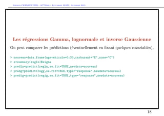 Arthur CHARPENTIER - ACT2040 - Actuariat IARD - Automne 2013

Les régressions Gamma, lognormale et inverse Gaussienne
On peut comparer les prédictions (éventuellement en ﬁxant quelques covariables),
>
>
>
>
>

nouveau=data.frame(agevehicule=0:20,carburant="E",zone="C")
s=summary(regln)$sigma
predln=predict(regln,se.fit=TRUE,newdata=nouveau)
predg=predict(regg,se.fit=TRUE,type="response",newdata=nouveau)
predig=predict(regig,se.fit=TRUE,type="response",newdata=nouveau)

18

 