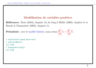 Arthur CHARPENTIER - ACT2040 - Actuariat IARD - Automne 2013

Modélisation de variables positives
Références : Frees (2010), chapitre 13, de Jong & Heller (2008), chapitre 8, et
Denuit & Charpentier (2005), chapitre 11.
n

Préambule : avec le modèle linéaire, nous avions

n

Yi =
i=1

Yi
i=1

> reg=lm(dist~speed,data=cars)
> sum(cars$dist)
[1] 2149
> sum(predict(reg))
[1] 2149

2

 