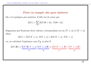 Arthur CHARPENTIER - ACT2040 - Actuariat IARD - Automne 2013

Prise en compte des gros sinistres
On a ici quelques gros sinistres. L’idée est de noter que
E(Y |Θ = θi ) · P(Θ = θi )

E(Y ) =
i

Supposons que Θ prenne deux valeurs, correspondant au cas {Y ≤ s} et {Y > s}.
Alors
E(Y ) = E(Y |Y ≤ s) · P(Y ≤ s) + E(Y |Y > s) · P(Y > s)
ou, en calculant l’espérance sous PX et plus P,
E(Y |X) = E(Y |X, Y ≤ s) ·P(Y ≤ s|X) + E(Y |Y > s, X) · P(Y > s|X)
A

B

C

B

22

 
