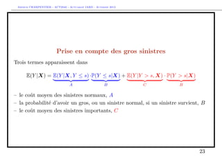 Arthur CHARPENTIER - ACT2040 - Actuariat IARD - Automne 2013

Prise en compte des gros sinistres
Trois termes apparaissent dans
E(Y |X) = E(Y |X, Y ≤ s) ·P(Y ≤ s|X) + E(Y |Y > s, X) · P(Y > s|X)
A

B

C

B

– le coût moyen des sinistres normaux, A
– la probabilité d’avoir un gros, ou un sinistre normal, si un sinistre survient, B
– le coût moyen des sinistres importants, C

23

 