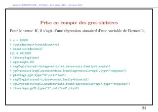 Arthur CHARPENTIER - ACT2040 - Actuariat IARD - Automne 2013

Prise en compte des gros sinistres
Pour le terme B, il s’agit d’une régression standard d’une variable de Bernoulli,
> s = 10000
> couts$normal=(couts$cout<=s)
> mean(couts$normal)
[1] 0.9818087
> library(splines)
> age=seq(0,20)
> regC=glm(normal~bs(agevehicule),data=couts,family=binomial)
> ypC=predict(regC,newdata=data.frame(agevehicule=age),type="response")
> plot(age,ypC,type="b",col="red")
> regC2=glm(normal~1,data=couts,family=binomial)
> ypC2=predict(regC2,newdata=data.frame(agevehicule=age),type="response")
> lines(age,ypC2,type="l",col="red",lty=2)

24

 