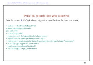 Arthur CHARPENTIER - ACT2040 - Actuariat IARD - Automne 2013

Prise en compte des gros sinistres
Pour le terme A, il s’agit d’une régression standard sur la base restreinte,
> indice = which(couts$cout<=s)
> mean(couts$cout[indice])
[1] 1335.878
> library(splines)
> regA=glm(cout~bs(agevehicule),data=couts,
+ subset=indice,family=Gamma(link="log"))
> ypA=predict(regA,newdata=data.frame(agevehicule=age),type="response")
> plot(age,ypA,type="b",col="red")
> ypA2=mean(couts$cout[indice])
> abline(h=ypA2,lty=2,col="red")

26

 