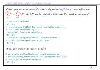 Arthur CHARPENTIER - ACT2040 - Actuariat IARD - Automne 2013

Cette propriété était conservée avec la régression log-Poisson, nous avions que
n

n

Yi =
i=1

µi Ei , où µi Ei est la prédiction faite avec l’exposition, au sens où
i=1

> sum(sinistres$nbre)
[1] 1924
> reg=glm(nbre~1+offset(log(exposition)),data=sinistres,
+ family=poisson(link="log"))
> sum(predict(reg,type="response"))
[1] 1924
> sum(predict(reg,newdata=data.frame(exposition=1),
+ type="response")*sinistres$exposition)
[1] 1924

et ce, quel que soit le modèle utilisé !
> reg=glm(nbre~offset(log(exposition))+ageconducteur+
+ zone+carburant,data=sinistres,family=poisson(link="log"))
> sum(predict(reg,type="response"))
[1] 1924

4

 