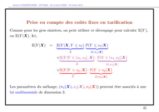 Arthur CHARPENTIER - ACT2040 - Actuariat IARD - Automne 2013

Prise en compte des coûts ﬁxes en tariﬁcation
Comme pour les gros sinistres, on peut utiliser ce découpage pour calculer E(Y ),
ou E(Y |X). Ici,
E(Y |X) =

E(Y |X, Y ≤ s1 ) ·P(Y ≤ s1 |X)
A

D,π1 (X)

+E(Y |Y ∈ (s1 , s2 ], X) · P(Y ∈ (s1 , s2 ]|X)
B

D,π2 (X)

+E(Y |Y > s2 , X) · P(Y > s2 |X)
C

D,π3 (X)

Les paramètres du mélange, (π1 (X), π2 (X), π3 (X)) peuvent être associés à une
loi multinomiale de dimension 3.

41

 