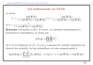 Arthur CHARPENTIER - ACT2040 - Actuariat IARD - Automne 2013

Loi multinomiale (et GLM)
ou encore
exp(X β 1 )
exp(X β 2 )
π1 =
, π2 =
1 + exp(X β 1 ) + exp(X β 2 )
1 + exp(X β 1 ) + exp(X β 2 )
1
et π3 =
.
1 + exp(X β 1 ) + exp(X β 2 )
Remarque l’estimation se fait - là encore - en calculant numériquement le
maximum de vraisemblance, en notant que
n

3
Y

i,j
πi,j

L(π, y) ∝
i=1 j=1

où Yi est ici disjonctée en (Yi,1 , Yi,2 , Yi,3 ) contenant les variables indicatrices de
chacune des modalités. La log-vraisemblance est alors proportionnelle à
n

2

log L(β, y) ∝

Yi,j X i β j − ni log 1 + 1 + exp(X β 1 ) + exp(X β 2 )
i=1 j=1

43

 