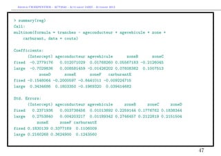 Arthur CHARPENTIER - ACT2040 - Actuariat IARD - Automne 2013

> summary(reg)
Call:
multinom(formula = tranches ~ ageconducteur + agevehicule + zone +
carburant, data = couts)
Coefficients:
(Intercept) ageconducteur agevehicule
zoneB
zoneC
fixed -0.2779176
0.012071029 0.01768260 0.05567183 -0.2126045
large -0.7029836
0.008581459 -0.01426202 0.07608382 0.1007513
zoneD
zoneE
zoneF
carburantE
fixed -0.1548064 -0.2000597 -0.8441011 -0.009224715
large 0.3434686 0.1803350 -0.1969320 0.039414682
Std. Errors:
(Intercept) ageconducteur agevehicule
zoneB
zoneC
zoneD
fixed
0.2371936
0.003738456 0.01013892 0.2259144 0.1776762 0.1838344
large
0.2753840
0.004203217 0.01189342 0.2746457 0.2122819 0.2151504
zoneE
zoneF carburantE
fixed 0.1830139 0.3377169 0.1106009
large 0.2160268 0.3624900 0.1243560

47

 