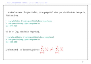 Arthur CHARPENTIER - ACT2040 - Actuariat IARD - Automne 2013

... mais c’est tout. En particulier, cette propriété n’est pas vériﬁée si on change de
fonction lien,
> reg=glm(nbre~1+log(exposition),data=sinistres,
> sum(predict(reg,type="response"))
[1] 1977.704

ou de loi (e.g. binomiale négative),
> reg=glm.nb(nbre~1+log(exposition),data=sinistres)
> sum(predict(reg,type="response"))
[1] 1925.053

n
Conclusion : de manière générale

i=1

Yi =

n
i=1

Yi
5

 