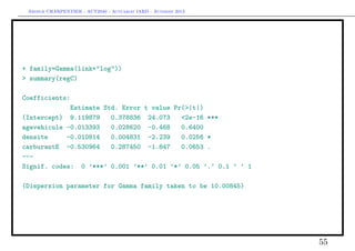 Arthur CHARPENTIER - ACT2040 - Actuariat IARD - Automne 2013

+ family=Gamma(link="log"))
> summary(regC)
Coefficients:
Estimate Std. Error t value Pr(>|t|)
(Intercept) 9.119879
0.378836 24.073
<2e-16 ***
agevehicule -0.013393
0.028620 -0.468
0.6400
densite
-0.010814
0.004831 -2.239
0.0256 *
carburantE -0.530964
0.287450 -1.847
0.0653 .
--Signif. codes: 0 ’***’ 0.001 ’**’ 0.01 ’*’ 0.05 ’.’ 0.1 ’ ’ 1
(Dispersion parameter for Gamma family taken to be 10.00845)

55

 