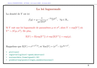 Arthur CHARPENTIER - ACT2040 - Actuariat IARD - Automne 2013

La loi lognormale
La densité de Y est ici
1

f (y) = y √
e
2
y 2πσ

−

(ln y−µ)2
2σ 2

, ∀y ∈ R+

Si Y suit une loi lognormale de paramètres µ et σ 2 , alors Y = exp[Y ] où
Y ∼ N (µ, σ 2 ). De plus,
E(Y ) = E(exp[Y ]) = exp [E(Y )] = exp(µ).

Rappelons que E(Y ) = e
>
>
>
>

µ+σ 2 /2

σ2

, et Var(Y ) = (e − 1)e

2µ+σ 2

.

plot(cars)
regln=lm(log(dist)~speed,data=cars)
nouveau=data.frame(speed=1:30)
preddist=exp(predict(regln,newdata=nouveau))

8

 