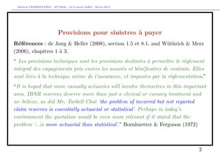 Arthur CHARPENTIER - ACT2040 - Actuariat IARD - Hiver 2013




                          Provisions pour sinistres à payer
Références : de Jong & Heller (2008), section 1.5 et 8.1, and Wüthrich & Merz
(2006), chapitres 1 à 3.
“ Les provisions techniques sont les provisions destinées à permettre le réglement
intégral des engagements pris envers les assurés et bénéﬁcaires de contrats. Elles
sont liées à la technique même de l’assurance, et imposées par la réglementation.”
“It is hoped that more casualty actuaries will involve themselves in this important
area. IBNR reserves deserve more than just a clerical or cursory treatment and
we believe, as did Mr. Tarbell Chat ‘the problem of incurred but not reported
claim reserves is essentially actuarial or statistical’. Perhaps in today’s
environment the quotation would be even more relevant if it stated that the
problem ‘...is more actuarial than statistical’.” Bornhuetter & Ferguson (1972)



                                                                               2
 