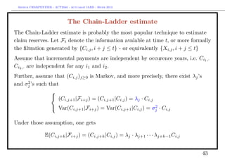 Arthur CHARPENTIER - ACT2040 - Actuariat IARD - Hiver 2013




                               The Chain-Ladder estimate
The Chain-Ladder estimate is probably the most popular technique to estimate
claim reserves. Let Ft denote the information avalable at time t, or more formally
the ﬁltration generated by {Ci,j , i + j ≤ t} - or equivalently {Xi,j , i + j ≤ t}
Assume that incremental payments are independent by occurence years, i.e. Ci1 ,·
Ci2 ,· are independent for any i1 and i2 .
Further, assume that (Ci,j )j≥0 is Markov, and more precisely, there exist λj ’s
     2
and σj ’s such that
                
                     i,j+1 |Fi+j ) = (Ci,j+1 |Ci,j ) = λj · Ci,j
                 (C
                 Var(Ci,j+1 |Fi+j ) = Var(Ci,j+1 |Ci,j ) = σ 2 · Ci,j
                                                                     j


Under those assumption, one gets

                 E(Ci,j+k |Fi+j ) = (Ci,j+k |Ci,j ) = λj · λj+1 · · · λj+k−1 Ci,j


                                                                                    43
 