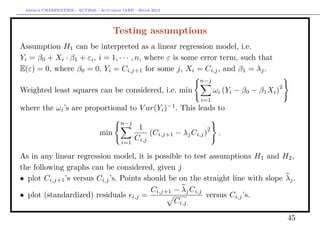 Arthur CHARPENTIER - ACT2040 - Actuariat IARD - Hiver 2013




                                      Testing assumptions
Assumption H1 can be interpreted as a linear regression model, i.e.
Yi = β0 + Xi · β1 + εi , i = 1, · · · , n, where ε is some error term, such that
E(ε) = 0, where β0 = 0, Yi = Ci,j+1 for some j, Xi = Ci,j , and β1 = λj .
                                                                     n−j
                                                                                                2
Weighted least squares can be considered, i.e. min                          ωi (Yi − β0 − β1 Xi )
                                                                     i=1
where the ωi ’s are proportional to V ar(Yi )−1 . This leads to
                                         n−j
                                                 1                      2
                                min                  (Ci,j+1 − λj Ci,j )     .
                                          i=1
                                                Ci,j

As in any linear regression model, it is possible to test assumptions H1 and H2 ,
the following graphs can be considered, given j
• plot Ci,j+1 ’s versus Ci,j ’s. Points should be on the straight line with slope λj .
                                          Ci,j+1 − λj Ci,j
• plot (standardized) residuals i,j =                      versus Ci,j ’s.
                                                 Ci,j

                                                                                                    45
 